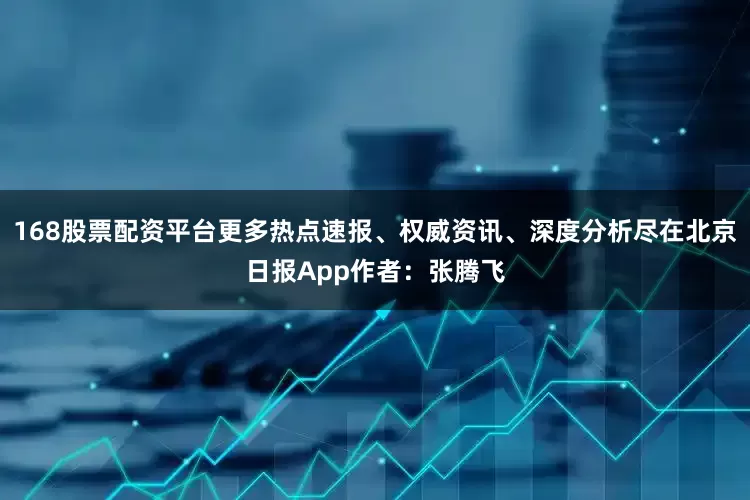 168股票配资平台更多热点速报、权威资讯、深度分析尽在北京日报App作者：张腾飞