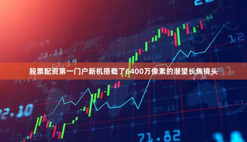 股票配资第一门户新机搭载了6400万像素的潜望长焦镜头