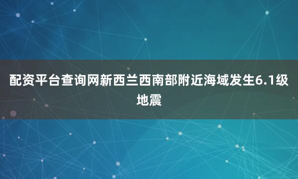 配资平台查询网新西兰西南部附近海域发生6.1级地震