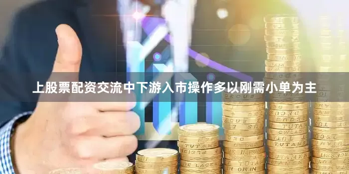 上股票配资交流中下游入市操作多以刚需小单为主