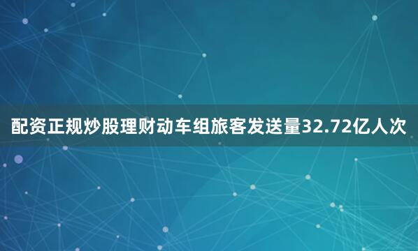 配资正规炒股理财动车组旅客发送量32.72亿人次