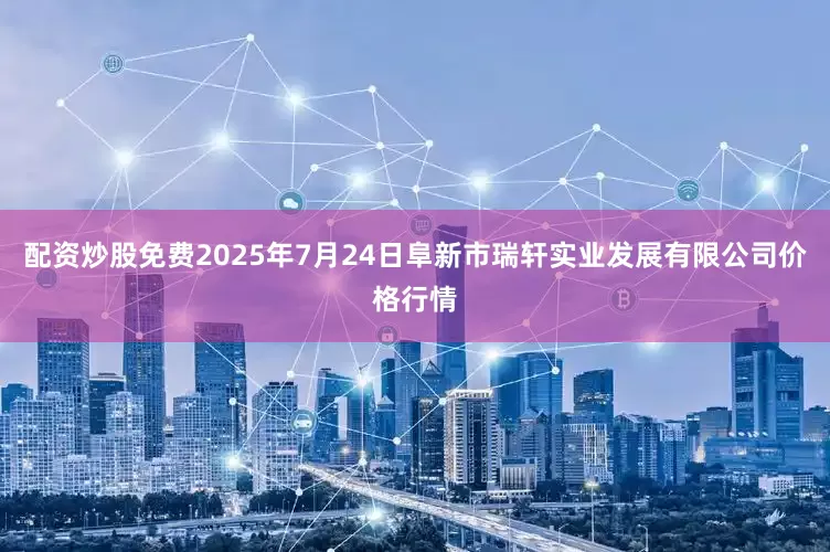 配资炒股免费2025年7月24日阜新市瑞轩实业发展有限公司价格行情