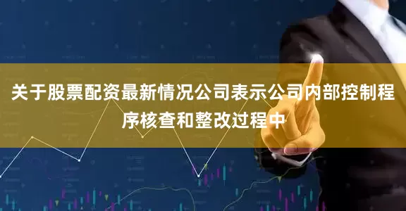 关于股票配资最新情况公司表示公司内部控制程序核查和整改过程中