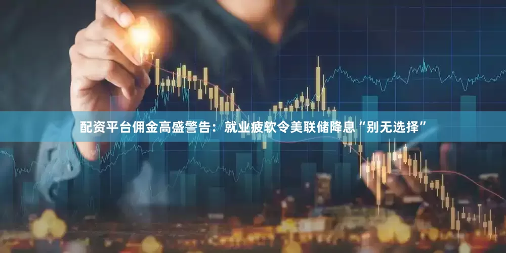 配资平台佣金高盛警告：就业疲软令美联储降息“别无选择”