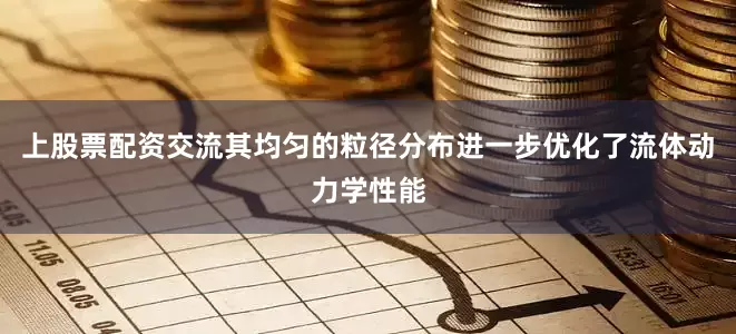 上股票配资交流其均匀的粒径分布进一步优化了流体动力学性能
