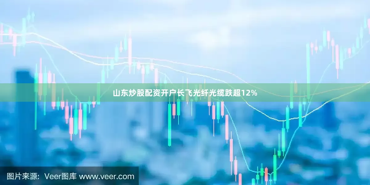 山东炒股配资开户长飞光纤光缆跌超12%