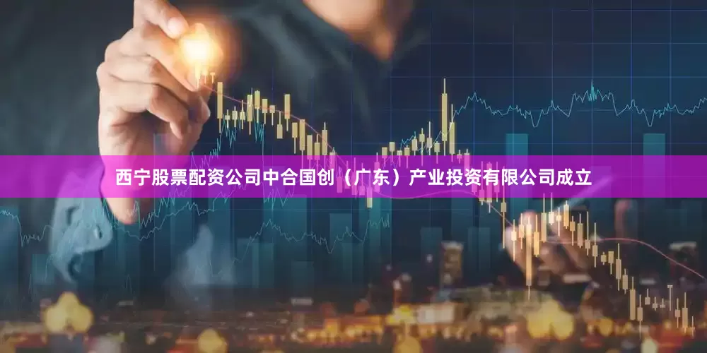 西宁股票配资公司中合国创（广东）产业投资有限公司成立