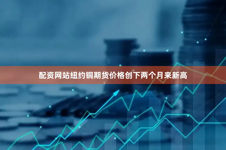 配资网站纽约铜期货价格创下两个月来新高