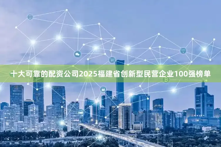 十大可靠的配资公司2025福建省创新型民营企业100强榜单