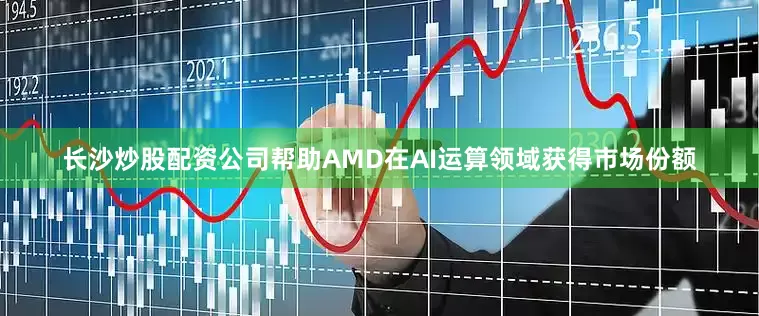 长沙炒股配资公司帮助AMD在AI运算领域获得市场份额